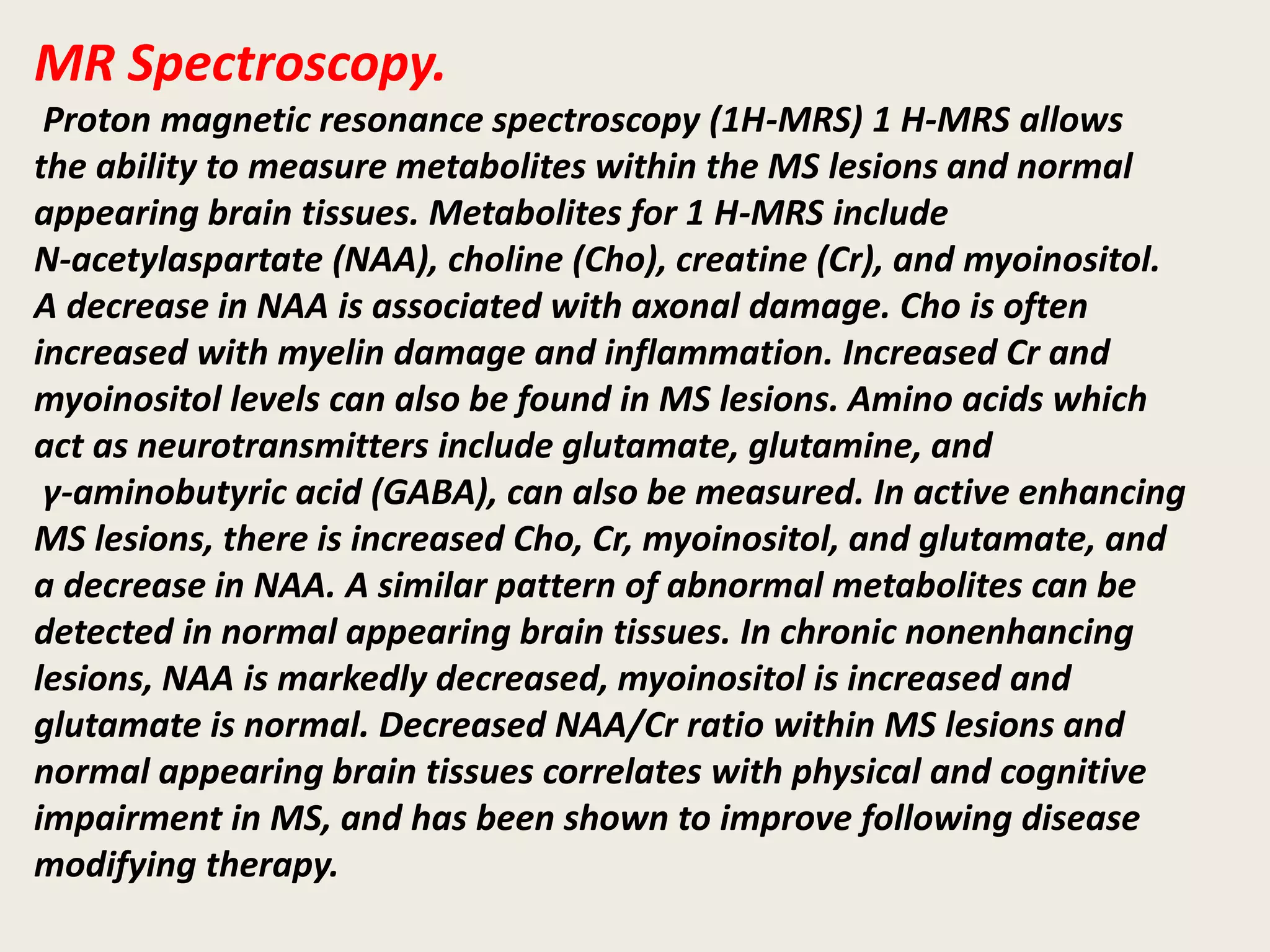 MR Spectroscopy.
Proton magnetic resonance spectroscopy (1H-MRS) 1 H-MRS allows
the ability to measure metabolites within the MS lesions and normal
appearing brain tissues. Metabolites for 1 H-MRS include
N-acetylaspartate (NAA), choline (Cho), creatine (Cr), and myoinositol.
A decrease in NAA is associated with axonal damage. Cho is often
increased with myelin damage and inflammation. Increased Cr and
myoinositol levels can also be found in MS lesions. Amino acids which
act as neurotransmitters include glutamate, glutamine, and
γ-aminobutyric acid (GABA), can also be measured. In active enhancing
MS lesions, there is increased Cho, Cr, myoinositol, and glutamate, and
a decrease in NAA. A similar pattern of abnormal metabolites can be
detected in normal appearing brain tissues. In chronic nonenhancing
lesions, NAA is markedly decreased, myoinositol is increased and
glutamate is normal. Decreased NAA/Cr ratio within MS lesions and
normal appearing brain tissues correlates with physical and cognitive
impairment in MS, and has been shown to improve following disease
modifying therapy.
 