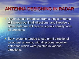 ANTENNA DESIGNING IN RADARANTENNA DESIGNING IN RADAR
• Radio signals broadcast from a single antennaRadio signals broadcast from a single antenna
will spread out in all directions, and likewise awill spread out in all directions, and likewise a
single antenna will receive signals equally fromsingle antenna will receive signals equally from
all directions.all directions.
• Early systems tended to use omni-directionalEarly systems tended to use omni-directional
broadcast antenna, with directional receiverbroadcast antenna, with directional receiver
antennas which were pointed in variousantennas which were pointed in various
directions.directions.
 