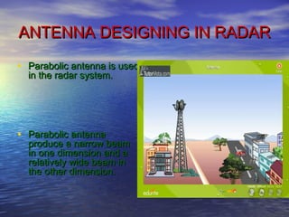ANTENNA DESIGNING IN RADARANTENNA DESIGNING IN RADAR
• Parabolic antenna is usedParabolic antenna is used
in the radar system.in the radar system.
• Parabolic antennaParabolic antenna
produce a narrow beamproduce a narrow beam
in one dimension and ain one dimension and a
relatively wide beam inrelatively wide beam in
the other dimension.the other dimension.
 