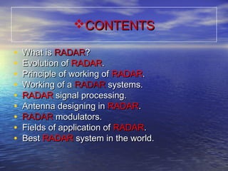CONTENTSCONTENTS
• What isWhat is RADARRADAR??
• Evolution ofEvolution of RADARRADAR..
• Principle of working ofPrinciple of working of RADARRADAR..
• Working of aWorking of a RADARRADAR systems.systems.
• RADARRADAR signal processing.signal processing.
• Antenna designing inAntenna designing in RADARRADAR..
• RADARRADAR modulators.modulators.
• Fields of application ofFields of application of RADARRADAR..
• BestBest RADARRADAR system in the world.system in the world.
 