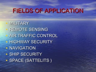 FIELDS OF APPLICATIONFIELDS OF APPLICATION
• MILITARYMILITARY
• REMOTE SENSINGREMOTE SENSING
• AIR TRAFFIC CONTROLAIR TRAFFIC CONTROL
• HIGHWAY SECURITYHIGHWAY SECURITY
• NAVIGATIONNAVIGATION
• SHIP SECURITYSHIP SECURITY
• SPACE (SATTELITS )SPACE (SATTELITS )
 