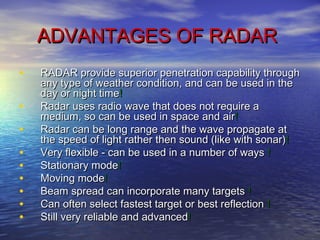 ADVANTAGES OF RADARADVANTAGES OF RADAR
• RADAR provide superior penetration capability throughRADAR provide superior penetration capability through
any type of weather condition, and can be used in theany type of weather condition, and can be used in the
day or night timeday or night time!!
• Radar uses radio wave that does not require aRadar uses radio wave that does not require a
medium, so can be used in space and airmedium, so can be used in space and air!!
• Radar can be long range and the wave propagate atRadar can be long range and the wave propagate at
the speed of light rather then sound (like with sonar)the speed of light rather then sound (like with sonar)!!
• Very flexible - can be used in a number of waysVery flexible - can be used in a number of ways !!
• Stationary modeStationary mode!!
• Moving modeMoving mode!!  
• Beam spread can incorporate many targetsBeam spread can incorporate many targets !!
• Can often select fastest target or best reflectionCan often select fastest target or best reflection !!
• Still very reliable and advancedStill very reliable and advanced!!
 