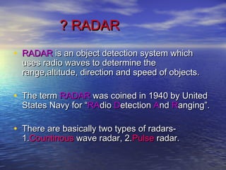 ? RADAR? RADAR
• RADARRADAR is an object detection system whichis an object detection system which
uses radio waves to determine theuses radio waves to determine the
range,altitude, direction and speed of objects.range,altitude, direction and speed of objects.
• The termThe term RADARRADAR was coined in 1940 by Unitedwas coined in 1940 by United
States Navy for “States Navy for “RARAdiodio DDetectionetection AAndnd RRanging”.anging”.
• There are basically two types of radars-There are basically two types of radars-
1.1.CountinousCountinous wave radar, 2.wave radar, 2.PulsePulse radar.radar.
 