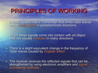 PRINCIPLES OF WORKINGPRINCIPLES OF WORKING
• A radar system has a Transmitter that emits radio wavesA radar system has a Transmitter that emits radio waves
calledcalled radar signalradar signal inin predetermined directions.predetermined directions.
• When these signals come into contact with an objectWhen these signals come into contact with an object
they are usuallythey are usually reflectedreflected in many directions.in many directions.
• There is a slight equivalent change in the frequency ofThere is a slight equivalent change in the frequency of
radar waves caused byradar waves caused by Doppler effect.Doppler effect.
• The receiver receives the reflected signals that can beThe receiver receives the reflected signals that can be
strengthened by using electronic amplifiers andstrengthened by using electronic amplifiers and signalsignal
processing methods .processing methods .
 