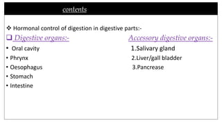 contents
 Hormonal control of digestion in digestive parts:-
 Digestive organs:- Accessory digestive organs:-
• Oral cavity 1.Salivary gland
• Phrynx 2.Liver/gall bladder
• Oesophagus 3.Pancrease
• Stomach
• Intestine
 
