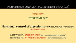 DR. HARI SINGH GOUR CENTRAL UNIVERSITY SAGAR (M.P)
2018-2019
ENDOCRINOLOGY
Hormonal control of digestion-from Oesophagus to intestine
(feed to digestion)
SUBMITTED BY :- NAGENDRA SAHU (MSc 1 sem / DEPARTMENT OF ZOOLOGY)
SUBMITTED TO:- DR. RASHMI SHRIVASTAVA (DEPARTMENT OF ZOOLOGY)
 