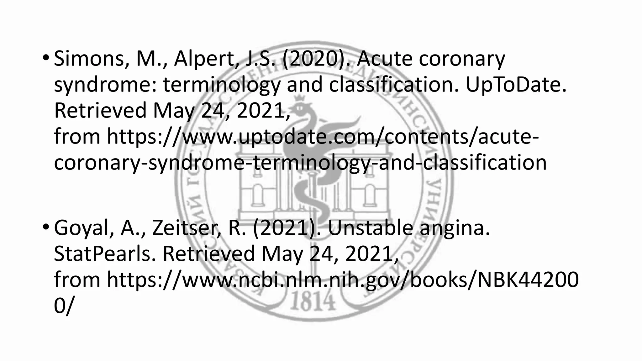 •Simons, M., Alpert, J.S. (2020). Acute coronary
syndrome: terminology and classification. UpToDate.
Retrieved May 24, 2021,
from https://www.uptodate.com/contents/acute-
coronary-syndrome-terminology-and-classification
•Goyal, A., Zeitser, R. (2021). Unstable angina.
StatPearls. Retrieved May 24, 2021,
from https://www.ncbi.nlm.nih.gov/books/NBK44200
0/
 