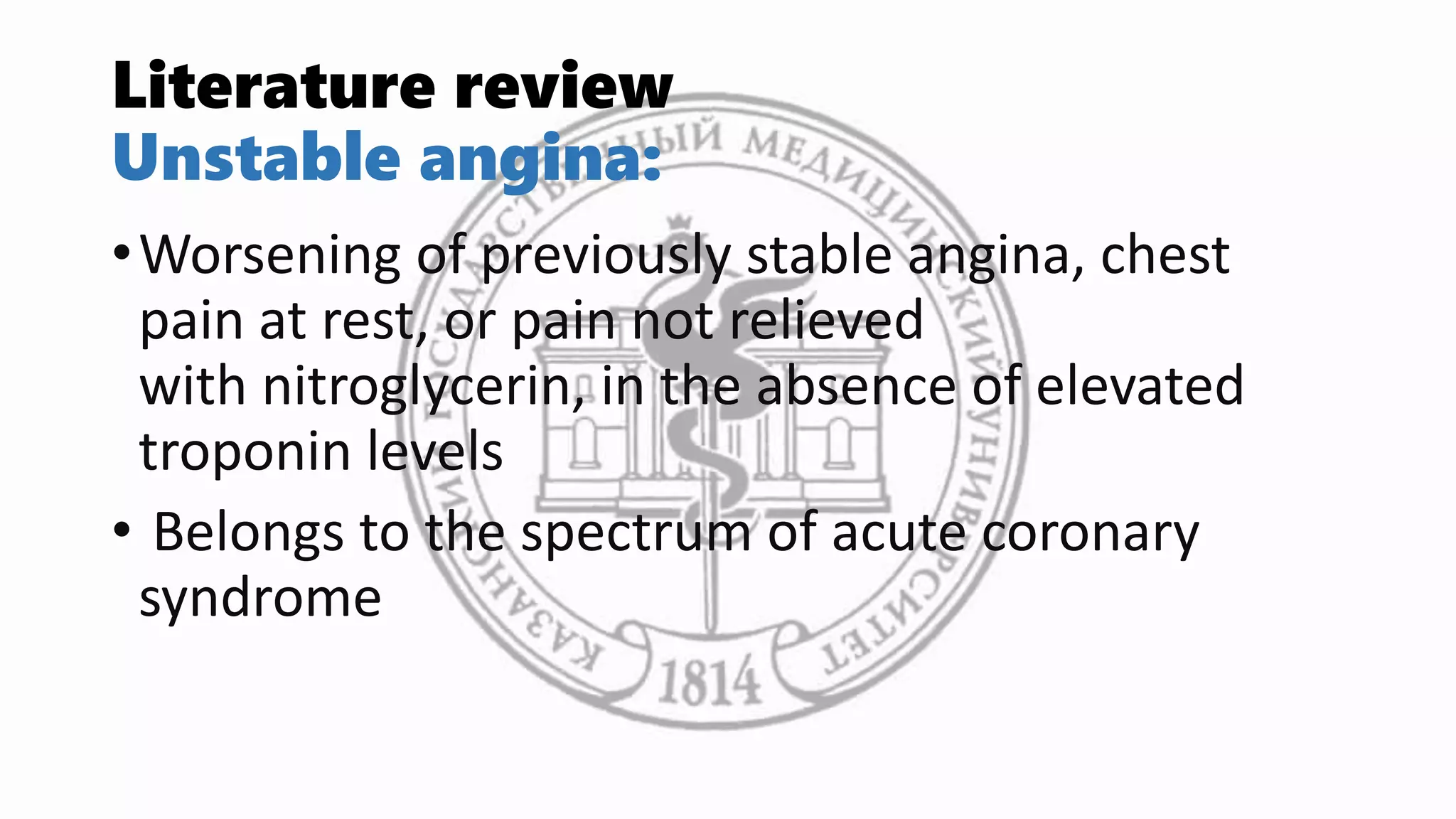 Literature review
Unstable angina:
•Worsening of previously stable angina, chest
pain at rest, or pain not relieved
with nitroglycerin, in the absence of elevated
troponin levels
• Belongs to the spectrum of acute coronary
syndrome
 