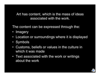 Art has content, which is the mass of ideas
           associated with the work.

The content can be expressed through the:
• Imagery
• Location or surroundings where it is displayed
• Symbols
• Customs, beliefs or values in the culture in
  which it was made
• Text associated with the work or writings
  about the work
 