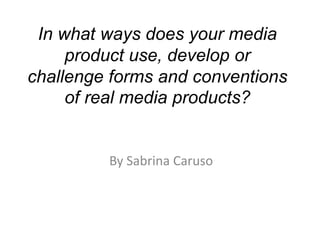 In what ways does your media
     product use, develop or
challenge forms and conventions
     of real media products?


         By Sabrina Caruso
 