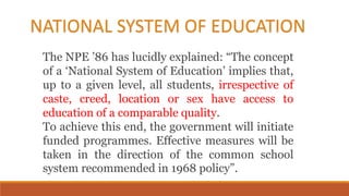 The NPE ’86 has lucidly explained: “The concept
of a ‘National System of Education’ implies that,
up to a given level, all students, irrespective of
caste, creed, location or sex have access to
education of a comparable quality.
To achieve this end, the government will initiate
funded programmes. Effective measures will be
taken in the direction of the common school
system recommended in 1968 policy”.
NATIONAL SYSTEM OF EDUCATION
 