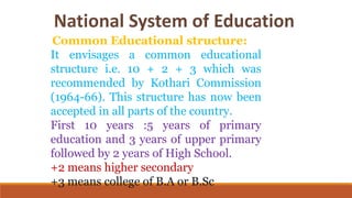 Common Educational structure:
It envisages a common educational
structure i.e. 10 + 2 + 3 which was
recommended by Kothari Commission
(1964-66). This structure has now been
accepted in all parts of the country.
First 10 years :5 years of primary
education and 3 years of upper primary
followed by 2 years of High School.
+2 means higher secondary
+3 means college of B.A or B.Sc
 