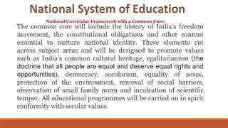The common core will include the history of India’s freedom
movement, the constitutional obligations and other content
essential to nurture national identity. These elements cut
across subject areas and will be designed to promote values
such as India’s common cultural heritage, egalitarianism (the
doctrine that all people are equal and deserve equal rights and
opportunities), democracy, secularism, equality of sexes,
protection of the environment, removal of social barriers,
observation of small family norm and inculcation of scientific
temper. All educational programmes will be carried on in spirit
conformity with secular values.
National Curricular Framework with a Common Core:
National System of Education
 