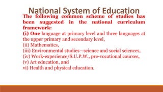 The following common scheme of studies has
been suggested in the national curriculum
framework:
(i) One language at primary level and three languages at
the upper primary and secondary level,
(ii) Mathematics,
(iii) Environmental studies—science and social sciences,
(iv) Work-experience/S.U.P.W., pre-vocational courses,
(v) Art education, and
vi) Health and physical education.
National System of Education
 