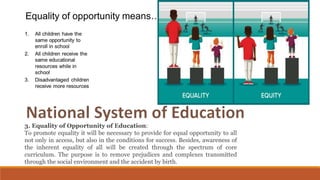 3. Equality of Opportunity of Education:
To promote equality it will be necessary to provide for equal opportunity to all
not only in access, but also in the conditions for success. Besides, awareness of
the inherent equality of all will be created through the spectrum of core
curriculum. The purpose is to remove prejudices and complexes transmitted
through the social environment and the accident by birth.
 