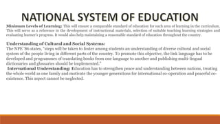 Minimum Levels of Learning: This will ensure a comparable standard of education for each area of learning in the curriculum.
This will serve as a reference in the development of instructional materials, selection of suitable teaching learning strategies and
evaluating learner’s progress. It would also help maintaining a reasonable standard of education throughout the country.
Understanding of Cultural and Social Systems:
The NPE ’86 states, “steps will be taken to foster among students an understanding of diverse cultural and social
system of the people living in different parts of the country. To promote this objective, the link language has to be
developed and programmes of translating books from one language to another and publishing multi-lingual
dictionaries and glossaries should be implemented.”
International Understanding: Education has to strengthen peace and understanding between nations, treating
the whole world as one family and motivate the younger generations for international co-operation and peaceful co-
existence. This aspect cannot be neglected.
 