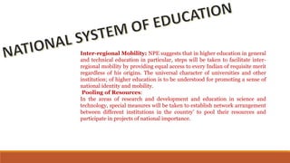 Inter-regional Mobility: NPE suggests that in higher education in general
and technical education in particular, steps will be taken to facilitate inter-
regional mobility by providing equal access to every Indian of requisite merit
regardless of his origins. The universal character of universities and other
institution; of higher education is to be understood for promoting a sense of
national identity and mobility.
Pooling of Resources:
In the areas of research and development and education in science and
technology, special measures will be taken to establish network arrangement
between different institutions in the country’ to pool their resources and
participate in projects of national importance.
 