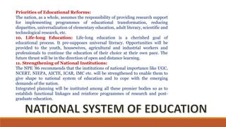 Priorities of Educational Reforms:
The nation, as a whole, assumes the responsibility of providing research support
for implementing programmes of educational transformation, reducing
disparities, universalization of elementary education, adult literacy, scientific and
technological research, etc.
10. Life-long Education: Life-long education is a cherished goal of
educational process. It pre-supposes universal literacy. Opportunities will be
provided to the youth, housewives, agricultural and industrial workers and
professionals to continue the education of their choice at their own pace. The
future thrust will be in the direction of open and distance learning.
11. Strengthening of National Institutions:
The NPE ’86 recommends that the institutions of national importance like UGC,
NCERT, NIEPA, AICTE, ICAR, IMC etc. will be strengthened to enable them to
give shape to national system of education and to cope with the emerging
demands of the nation.
Integrated planning will be instituted among all these premier bodies so as to
establish functional linkages and reinforce programmes of research and post-
graduate education.
 