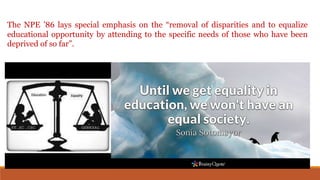 The NPE ’86 lays special emphasis on the “removal of disparities and to equalize
educational opportunity by attending to the specific needs of those who have been
deprived of so far”.
 
