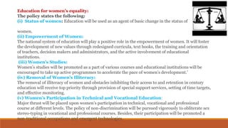 Education for women’s equality:
The policy states the following:
(i) Status of women: Education will be used as an agent of basic change in the status of
women.
(ii) Empowerment of Women:
The national system of education will play a positive role in the empowerment of women. It will foster
the development of new values through redesigned curricula, text books, the training and orientation
of teachers, decision makers and administrators, and the active involvement of educational
institutions.
(iii) Women’s Studies:
Women’s studies will be promoted as a part of various courses and educational institutions will be
encouraged to take up active programmes to accelerate the pace of women’s development.’
(iv) Removal of Women’s Illiteracy:
The removal of illiteracy of women and obstacles inhibiting their access to and retention in century
education will receive top priority through provision of special support services, setting of time targets,
and effective monitoring.
(v) Women’s Participation in Technical and Vocational Education:
Major thrust will be placed upon women’s participation in technical, vocational and professional
course at different levels. The policy of non-discrimination will be pursued vigorously to obliterate sex
stereo-typing in vocational and professional courses. Besides, their participation will be promoted a
non-traditional occupations and emergent technologies.
 