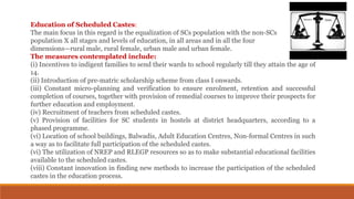 Education of Scheduled Castes:
The main focus in this regard is the equalization of SCs population with the non-SCs
population X all stages and levels of education, in all areas and in all the four
dimensions—rural male, rural female, urban male and urban female.
The measures contemplated include:
(i) Incentives to indigent families to send their wards to school regularly till they attain the age of
14.
(ii) Introduction of pre-matric scholarship scheme from class I onwards.
(iii) Constant micro-planning and verification to ensure enrolment, retention and successful
completion of courses, together with provision of remedial courses to improve their prospects for
further education and employment.
(iv) Recruitment of teachers from scheduled castes.
(v) Provision of facilities for SC students in hostels at district headquarters, according to a
phased programme.
(vi) Location of school buildings, Balwadis, Adult Education Centres, Non-formal Centres in such
a way as to facilitate full participation of the scheduled castes.
(vi) The utilization of NREP and RLEGP resources so as to make substantial educational facilities
available to the scheduled castes.
(viii) Constant innovation in finding new methods to increase the participation of the scheduled
castes in the education process.
 