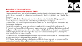 Education of Scheduled Tribes:
The following measures are to be taken:
(i) The construction of school buildings will be undertaken in tribal areas on a priority basis
under the normal funds for education, as well as under the NREP, RLEGP and Tribal Welfare
Schemes.
(ii) The need to devise the curricula and instructional materials in tribal languages at the
initial stages, with arrangements for switching over to regional language.
(iii) Educated and promising scheduled tribe youths will be encouraged and trained to take
teaching in tribal areas.
(iv) Residential schools, including Ashram Schools, will be established on a large scale.
(v) Incentive schemes like scholarships in higher education including technical, professional
and para-professional courses will be taken for the scheduled tribes. Special remedial courses
and other programmes to remove psycho-social impediments will be provided to improve
their performance in various courses.
(vi) Anganwadis, non-formal and adult education centres will be opened on a priority basis in
areas predominantly dominated by scheduled tribes.
(vii) The curriculum at all stages of education will be designed to create an awareness of the
rich cultural identity of the tribals and their enormous creative talents.
 