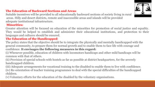 The Education of Backward Sections and Areas:
Suitable incentives will be provided to all educationally backward sections of society living in rural
areas. Hilly and desert districts, remote and inaccessible areas and islands will be provided
adequate institutional infrastructure.
Minorities:
Greater attention will be focused on education of the minorities for promotion of social justice and equality.
They would be helped to establish and administer their educational institutions, and protection to their
languages and cultures should be ensured.
The Education of the Handicapped:
The policy states that the objective should be to integrate the physically and mentally handicapped with the
general community, to prepare them for normal growth and to enable them to face life with courage and
confidence. It envisages the following measures in this regard:
(i) Whenever possible, education of children with locomotors handicaps and other mild handicaps will be
common with that of others.
(ii) Provision of special schools with hostels as far as possible at district headquarters, for the severely
handicapped children.
(iii) Adequate arrangements for vocational training to the disabled to enable them to live with confidence.
(iv) Re-orientation of teacher training programmes to deal with the special difficulties of the handicapped
children.
(v) Voluntary efforts for the education of the disabled by the voluntary organisations.
 