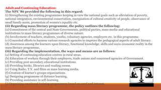 Adult and Continuing Education:
The NPE ’86 provided the following in this regard:
(i) Strengthening the existing programmes keeping in view the national goals such as alleviation of poverty,
national integration, environmental conservation, energization of cultural creativity of people, observance of
small family norm, promotion of women’s equality etc.
(ii) Regarding mass literacy programme, the policy outlines the following:
(a) Commitment of the central and State Governments, political parties, mass media and educational
institutions to mass literacy programmes of diverse nature.
(b) Involvement of teachers, students, youths, voluntary agencies, employers etc. in this programme.
(c) Concerted efforts to harness various research agencies to improve the pedagogical aspects of adult literacy.
(d) Awareness among the learners upon literacy, functional knowledge, skills and socio-economic reality in the
mass literacy programme,
(iii) Regarding the implementation, the ways and means are as follows:
(a) Setting of continuing education centres in rural areas.
(b) Education of workers through their employers, trade unions and concerned agencies of Government.
(c) Providing post secondary educational institutions.
(d) Providing books, libraries and reading rooms.
(e) Using Radio, T.V. and films as mass learning media.
(f) Creation of learner’s groups organisations.
(g) Designing programme of distance learning,
(h) Providing assistance in self-learning.
(i) Organizing vocational training programmes based on need and interest.
 
