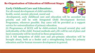 Early Childhood Care and Education:
For all-round development of child nutrition,
health, social, mental, physical, moral and
development, early childhood care and education will be accorded top
priority and will be with Integrated Child Development Services
Programme, wherever possible. Day cares will be provided as a support
service for universalization of primary education.
(i) Programmes of ECCE will be child-centred, focused around play and
individuality of the child. Formal methods and 3 R’s will be out of place and
local community will be involved in these programmes,
(ii) A full integration of child care and pre-primary education will be
brought about, both as a feeder and a strengthening factor for primary
education and for human resource development in general.
Re-Organisation of Education of Different Stages
 