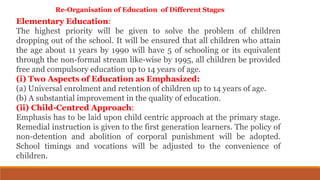 Re-Organisation of Education of Different Stages
Elementary Education:
The highest priority will be given to solve the problem of children
dropping out of the school. It will be ensured that all children who attain
the age about 11 years by 1990 will have 5 of schooling or its equivalent
through the non-formal stream like-wise by 1995, all children be provided
free and compulsory education up to 14 years of age.
(i) Two Aspects of Education as Emphasized:
(a) Universal enrolment and retention of children up to 14 years of age.
(b) A substantial improvement in the quality of education.
(ii) Child-Centred Approach:
Emphasis has to be laid upon child centric approach at the primary stage.
Remedial instruction is given to the first generation learners. The policy of
non-detention and abolition of corporal punishment will be adopted.
School timings and vocations will be adjusted to the convenience of
children.
 
