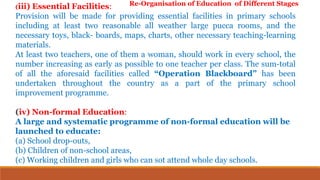 (iii) Essential Facilities:
Provision will be made for providing essential facilities in primary schools
including at least two reasonable all weather large pucca rooms, and the
necessary toys, black- boards, maps, charts, other necessary teaching-learning
materials.
At least two teachers, one of them a woman, should work in every school, the
number increasing as early as possible to one teacher per class. The sum-total
of all the aforesaid facilities called “Operation Blackboard” has been
undertaken throughout the country as a part of the primary school
improvement programme.
(iv) Non-formal Education:
A large and systematic programme of non-formal education will be
launched to educate:
(a) School drop-outs,
(b) Children of non-school areas,
(c) Working children and girls who can sot attend whole day schools.
Re-Organisation of Education of Different Stages
 