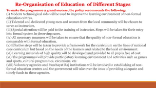 To make the programme a grand success, the policy recommends the following:
(i) Modern technological aids will be used to improve the learning environment of non-formal
education centres.
(ii) Talented and dedicated young men and women from the local community will be chosen to
serve as instructors.
(iii) Special attention will be paid to the training of instructor. Steps will be taken for their entry
into formal system in deserving cases.
(iv) All necessary measures will be taken to ensure that the quality of non-formal education is
comparable with formal education.
(v) Effective steps will be taken to provide a framework for the curriculum on the lines of national
core curriculum but based on the needs of the learners and related to the local environment.
(vi) Learning materials of high quality will be developed and provided to all pupils free of cost.
(vi) The programmes will provide participatory learning environment and activities such as games
and sports, cultural programmes, excursions, etc.
(viii) Voluntary agencies and Panchayat Raj institutions will be involved in establishing of non-
formal education centres and the government will take over the onus of providing adequate and
timely funds to these agencies.
Re-Organisation of Education of Different Stages
 