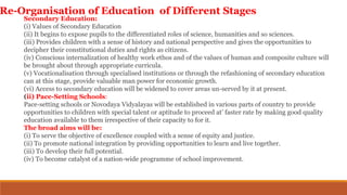 Secondary Education:
(i) Values of Secondary Education
(ii) It begins to expose pupils to the differentiated roles of science, humanities and so sciences.
(iii) Provides children with a sense of history and national perspective and gives the opportunities to
decipher their constitutional duties and rights as citizens.
(iv) Conscious internalization of healthy work ethos and of the values of human and composite culture will
be brought about through appropriate curricula.
(v) Vocationalisation through specialised institutions or through the refashioning of secondary education
can at this stage, provide valuable man power for economic growth.
(vi) Access to secondary education will be widened to cover areas un-served by it at present.
(ii) Pace-Setting Schools:
Pace-setting schools or Novodaya Vidyalayas will be established in various parts of country to provide
opportunities to children with special talent or aptitude to proceed at’ faster rate by making good quality
education available to them irrespective of their capacity to for it.
The broad aims will be:
(i) To serve the objective of excellence coupled with a sense of equity and justice.
(ii) To promote national integration by providing opportunities to learn and live together.
(iii) To develop their full potential.
(iv) To become catalyst of a nation-wide programme of school improvement.
Re-Organisation of Education of Different Stages
 