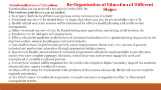 Vocationalisation of Education:
Vocationalisation has received a top priority in the NPE ’86.
The various provisions are as under:
1. To prepare children for different occupations across various areas of activity.
2. Vocational courses will be started from +2 stages. But, these may also be provided after class VIII.
3. Health related vocational courses will be introduced for effective health planning and health service
management.
4. Other vocational courses will also be floated basing upon agriculture, marketing, social services, etc.
5. Emphasis is to be laid upon self-employment.
6. Efforts will also be made for establishment of vocational institutions with a provision for giving justice to the
deprived section, women, handicapped and rural students.
7. Care shall be made for professional growth, career improvement, lateral entry into courses of general,
technical and professional education through appropriate bridge courses.
8. Non-formal, flexible and need-based vocational programmes will also be made available to neo-literates,
youths who have completed primary education, school drop-outs and persons engaged in work and
unemployed or partially employed persons.
9. Tertiary level courses will be organised for the youths who completes higher secondary stage of the academic
stream and may require vocational courses.
10. Steps will be taken for employment of the products of the courses adequately. Review of courses would be
regularly undertaken.
11. For effectiveness of vocational programme, it is quite necessary to organize an effective, time-tested
management system.
Re-Organisation of Education of Different
Stages
 