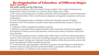 Higher Education:
The policy spells out the following:
i. Autonomous colleges will be developed in large numbers. The creation of autonomous
departments within universities on a selective basis will be given a fillip.
ii. The courses and programmes of college education will be redesigned to meet the demands
of specialization better. There would be given emphasis on linguistic competence and course
combination.
iii. State level planning and co-ordination will be done through Councils of Higher
Education. The UGC and these Councils will develop method jointly to keep a watch on
standards.
iv. Admission will be regulated according to capacity.
v. Methods of teaching will be supplemented by audio-visual aids and electronic gadgets.
Development of latest curricula and material, research and teacher orientation will receive
close attention.
vi. For ensuring quality research, suitable steps will be taken by UGC for enhancing support
services in the universities. Research in Indology, humanities and social sciences will receive
adequate support. Setting up of national research facilities within the university system with
proper management will be accorded top priority.
vii. A national body spanning higher education in general, and sprawling over agricultural,
medical, technical, legal and other professional fields in particular, will be set up in the
interest of greater co-ordination and consistency in policy.
Re-Organisation of Education of Different Stages
 