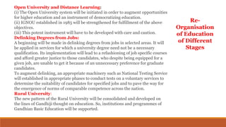 Open University and Distance Learning:
(i) The Open University system will be initiated in order to augment opportunities
for higher education and an instrument of democratizing education.
(ii) IGNOU established in 1985 will be strengthened for fulfillment of the above
objectives.
(iii) This potent instrument will have to be developed with care and caution.
Delinking Degrees from Jobs:
A beginning will be made in delinking degrees from jobs in selected areas. It will
be applied in services for which a university degree need not be a necessary
qualification. Its implementation will lead to a refashioning of job specific courses
and afford greater justice to those candidates, who despite being equipped for a
given job, are unable to get it because of an unnecessary preference for graduate
candidates.
To augment delinking, an appropriate machinery such as National Testing Service
will established in appropriate phases to conduct tests on a voluntary services to
determine the suitability of candidates for specified jobs and to pave the way for
the emergence of norms of comparable competence across the nation.
Rural University:
The new pattern of the Rural University will be consolidated and developed on
the lines of Gandhiji thought on education. So, institutions and programmes of
Gandhian Basic Education will be supported.
Re-
Organisation
of Education
of Different
Stages
 