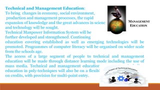 Technical and Management Education:
To bring changes in economy, social environment,
production and management processes, the rapid
expansion of knowledge and the great advances in science
and technology will be sought.
Technical Manpower Information System will be
further developed and strengthened. Continuing
education covering established as well as emerging technologies will be
promoted. Programmes of computer literacy will be organised on wider scale
from the schools age.
The access of a large segment of people to technical and management
education will be made through distance learning mode including the use of
mass media. Technical and management education programmes, including
education in poly-techniques will also be on a flexible modular pattern based
on credits, with provision for multi-point entry.
 