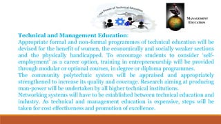 Technical and Management Education:
Appropriate formal and non-formal programmes of technical education will be
devised for the benefit of women, the economically and socially weaker sections
and the physically handicapped. To encourage students to consider ‘self-
employment’ as a career option, training in entrepreneurship will be provided
through modular or optional courses, in degree or diploma programmes.
The community polytechnic system will be appraised and appropriately
strengthened to increase its quality and coverage. Research aiming at producing
man-power will be undertaken by all higher technical institutions.
Networking systems will have to be established between technical education and
industry. As technical and management education is expensive, steps will be
taken for cost effectiveness and promotion of excellence.
 
