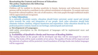 Reorienting the Content and Process of Education:
The policy emphasizes the following:
1. Cultural Content
Children will be enabled to develop sensitivity to beauty, harmony and refinement. Resource
persons will be invited to contribute to the cultural enrichment of education. To sustain and carry
forward the cultural tradition, the role of old masters, who train pupils through traditional modes
will be appreciated and recognized.
2. Value Education:
In a culturally pluralistic society, education should foster universal, social, moral and eternal
strive towards the unity and integration of our people. Such value education should help
eliminate violence, fatalism, religious fanaticism and superstition. Value education should lay on
profound positive content, based on our heritage, national goals and universal.
3- Development of Languages:
1968 policy prescription on the development of languages will be implemented more and
purposefully.
4. Availability of Qualitative Books and Increase of Reading Habits:
The reading habits of the people will be developed and they will be encouraged for creative
writing. The books will be made available at low prices. The quality of books will be improved and
the interests of authors will be protected. Good translation of foreign books into Indian languages
will be supported.
 