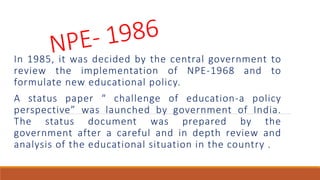 In 1985, it was decided by the central government to
review the implementation of NPE-1968 and to
formulate new educational policy.
A status paper “ challenge of education-a policy
perspective” was launched by government of India.
The status document was prepared by the
government after a careful and in depth review and
analysis of the educational situation in the country .
 