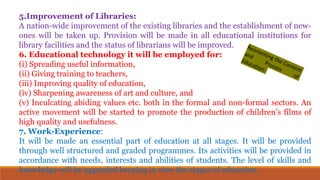 5.Improvement of Libraries:
A nation-wide improvement of the existing libraries and the establishment of new-
ones will be taken up. Provision will be made in all educational institutions for
library facilities and the status of librarians will be improved.
6. Educational technology it will be employed for:
(i) Spreading useful information,
(ii) Giving training to teachers,
(iii) Improving quality of education,
(iv) Sharpening awareness of art and culture, and
(v) Inculcating abiding values etc. both in the formal and non-formal sectors. An
active movement will be started to promote the production of children’s films of
high quality and usefulness.
7. Work-Experience:
It will be made an essential part of education at all stages. It will be provided
through well structured and graded programmes. Its activities will be provided in
accordance with needs, interests and abilities of students. The level of skills and
knowledge will be upgraded keeping in view the stages of education.
 