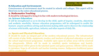 8.Education and Environment:
Consciousness of environment must be created in schools and colleges. This aspect will be
fitted into in the entire educational process.
9. Mathematics Teaching:
It should be redesigned to bring it in line with modern technological devices.
10. Science Education:
It will be strengthened so as to develop in the child, spirit of inquiry, creativity, objectivity
and aesthetic sensibility. Science education programmes will be redesigned to enable the
learners acquire problem solving and decision making skills and to discover the relationship
of science with health, agriculture, industry and other aspects of daily life.
11. Sports and Physical Education:
It should be made an integral part of the modern educational process. The infrastructure
will consist of play fields, equipment, coaches and teachers of physical education as part of
the school improvement programme. Available open space in urban areas will be reserved
for playgrounds. Efforts will be made to establish sports institutions and hostels.
Encouragement will be given to the talented sports and games persons. Efforts will be made
to introduce Yoga in all schools and teacher training courses. Indigenous traditional games
will be emphasized.
Reorienting the Content and
Process of Education:
 