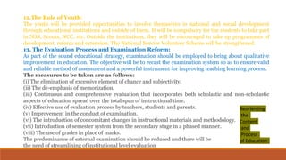 12.The Role of Youth:
The youth will be provided opportunities to involve themselves in national and social development
through educational institutions and outside of them. It will be compulsory for the students to take part
in NSS, Scouts, NCC, etc. Outside the institutions, they will be encouraged to take up programmes of
development, reform and extension. The National Service Volunteer Scheme will be strengthened.
13. The Evaluation Process and Examination Reform:
As part of the sound educational strategy, examination should be employed to bring about qualitative
improvement in education. The objective will be to recast the examination system so as to ensure valid
and reliable method of assessment and a powerful instrument for improving teaching learning process.
The measures to be taken are as follows:
(i) The elimination of excessive element of chance and subjectivity.
(ii) The de-emphasis of memorization.
(iii) Continuous and comprehensive evaluation that incorporates both scholastic and non-scholastic
aspects of education spread over the total span of instructional time.
(iv) Effective use of evaluation process by teachers, students and parents.
(v) Improvement in the conduct of examination.
(vi) The introduction of concomitant changes in instructional materials and methodology.
(vii) Introduction of semester system from the secondary stage in a phased manner.
(viii) The use of grades in place of marks.
The predominance of external examination should be reduced and there will be
the need of streamlining of institutional level evaluation
Reorienting
the
Content
and
Process
of Education:
 