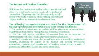 The Teacher and Teacher Education:
NPE states that the status of teacher reflects the socio-cultural
ethos of a society and no people can rise above the level of
its teachers. The government and the community should
endeavor to create conditions which will help motivate and
inspire teachers on constructive and creative lines.
The following recommendations are made for the improvement of
teacher’s professional competency and their service conditions:
1. The methods of recruitment of teachers will be reorganized to ensure merit,
objectivity and conformity with spatial and functional recruitment.
2. The pay and service conditions of teachers have to be improved to
commensurate with their social and professional responsibilities.
3. Teacher’s associations must play a significant role in upholding professional
integrity, enhancing the dignity of the teacher and curbing professional
misconduct. National level associations of teachers could prepare a code of
professional Ethics for Teachers and see its observance.
 