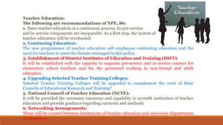 Teacher Education:
The following are recommendations of NPE, 86:
1. Since teacher education is a continuous process, its pre-service
and in-service components are inseparable. As a first step, the system of
teacher education will be overhauled.
2. Continuing Education:
The new programmes of teacher education will emphasize continuing education and the
need for teachers to meet the thrusts envisaged in this policy.
3. Establishment of District Institutes of Education and Training (DIET):
It will be established with the capacity to organise pre-service and in-service courses for
elementary school teachers and for the personnel working in non-formal and adult
education.
4. Upgrading Selected Teacher Training Colleges:
Selected Teacher Training Colleges will be upgraded to complement the work of State
Councils of Educational Research and Training?
5. National Council of Teacher Education (NCTE):
It will be provided the necessary resources and capability to accredit institution of teacher
education and provide guidance regarding curricula and methods.
6. Networking Arrangements:
These will be created between institutions of teacher education and university departments
of education.
 