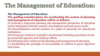The Management of Education:
The guiding considerations for overhauling the system of planning
and management of education will be as follows:
(i) Evolving a long-term planning and management perspective of education
and its integration with the country’s development and man power needs.
(ii) Decentralization and the creation of a spirit of autonomy for educational
institutions.
(iii) Giving pre-eminence to people’s involvement including association of non-
governmental agencies and voluntary efforts.
(iv) Inducting more women in the planning and management of education.
(v) Establishing the principle of accountability in relation to given objectives
and norms.
 