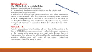 At National Level:
The CABE will play a pivotal role in:
(i) Reviewing educational development,
(ii) Determining the changes required to improve the system, and
(iii) monitoring implementation.
It will function through appropriate committees and other mechanisms
created to ensure contact with, and co-ordination among the various areas
of HRD. The Departments of Education at the centre and in the states will
be strengthened through the involvement of professionals. To improve
management structure of education, Indian Education Service will be
constituted.
At State Level:
State Government may establish State Advisory Board of Education on the
lines of CABE. Effective measures should be taken to integrate mechanisms
in the various state departments concerned with Human Resource
Development. Special attention will be paid to the training of educational
planners, administrators and heads of institutions. Institutional
arrangements should be set up in stages.
 