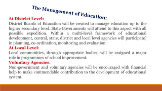 At District Level:
District Boards of Education will be created to manage education up to the
higher secondary level. State Governments will attend to this aspect with all
possible expedition. Within a multi-level framework of educational
development, central, state, district and local level agencies will participate]
in planning, co-ordination, monitoring and evaluation.
At Local Level:
Local communities, through appropriate bodies, will be assigned a major
role in programmes of school improvement.
Voluntary Agencies:
Non-government and voluntary agencies will be encouraged with financial
help to make commendable contribution to the development of educational
system.
 