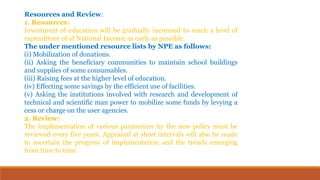 Resources and Review:
1. Resources:
Investment of education will be gradually increased to reach a level of
expenditure of of National Income as early as possible.
The under mentioned resource lists by NPE as follows:
(i) Mobilization of donations.
(ii) Asking the beneficiary communities to maintain school buildings
and supplies of some consumables.
(iii) Raising fees at the higher level of education.
(iv) Effecting some savings by the efficient use of facilities.
(v) Asking the institutions involved with research and development of
technical and scientific man power to mobilize some funds by levying a
cess or charge on the user agencies.
2. Review:
The implementation of various parameters by the new policy must be
reviewed every five years. Appraisal at short intervals will also be made
to ascertain the progress of implementation and the trends emerging
from time to time.
 