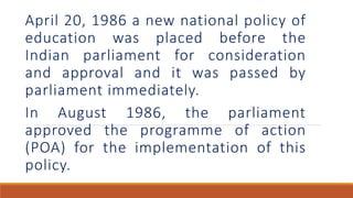 April 20, 1986 a new national policy of
education was placed before the
Indian parliament for consideration
and approval and it was passed by
parliament immediately.
In August 1986, the parliament
approved the programme of action
(POA) for the implementation of this
policy.
 